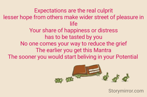 Expectations are the real culprit
lesser hope from others make wider street of pleasure in life
Your share of happiness or distress
has to be tasted by you
No one comes your way to reduce the grief
The earlier you get this Mantra
The sooner you would start beliving in your Potential 