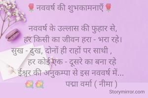 🌹नववर्ष की शुभकामनाऍं🌹 

  नववर्ष के उल्लास की फुहार से,
  हर किसी का जीवन हरा - भरा रहे।
  सुख - दुख, दोनों ही राहों पर साथी ,           
  हर कोई एक - दूसरे का बना रहे 
ईश्वर की अनुकम्पा से इस नववर्ष में...
💐💐          पद्मा वर्मा ( नीमा )