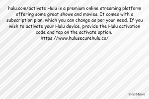 hulu.com/activate Hulu is a premium online streaming platform offering some great shows and movies. It comes with a subscription plan, which you can change as per your need. If you wish to activate your Hulu device, provide the Hulu activation code and tap on the activate option. 
https://www.hulusecurehulu.co/
