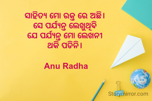 ସାହିତ୍ୟ ମୋ ରକ୍ତ ରେ ଅଛି। 
ସେ ପର୍ଯ୍ୟନ୍ତ ଲେଖୁଥିଵି 
ଯେ ପର୍ଯ୍ୟନ୍ତ ମୋ ଲେଖନୀ 
ଥକି ପଡିନି। 

Anu Radha
