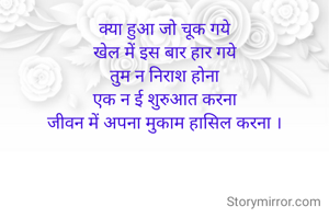 क्या हुआ जो चूक गये
खेल में इस बार हार गये
तुम न निराश होना
एक न ई शुरुआत करना
जीवन में अपना मुकाम हासिल करना ।