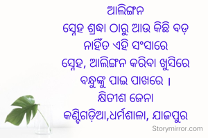 ଆଲିଙ୍ଗନ
ସ୍ନେହ ଶ୍ରଦ୍ଧା ଠାରୁ ଆଉ କିଛି ବଡ଼
ନାହିଁତ ଏହି ସଂସାରେ
ସ୍ନେହ, ଆଲିଙ୍ଗନ କରିବା ଖୁସିରେ
ବନ୍ଧୁଙ୍କୁ ପାଇ ପାଖରେ ।
କ୍ଷିତୀଶ ଜେନା
କଣ୍ଟିଗଡ଼ିଆ,ଧର୍ମଶାଳା, ଯାଜପୁର