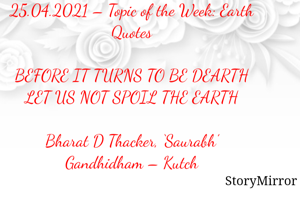 Submission of Quotes to Story Mirror Against Contest #Quotsdaily Season 2
25.04.2021 – Topic of the Week: Earth Quotes

BEFORE IT TURNS TO BE DEARTH
LET US NOT SPOIL THE EARTH

Bharat D Thacker, ‘Saurabh’
Gandhidham – Kutch