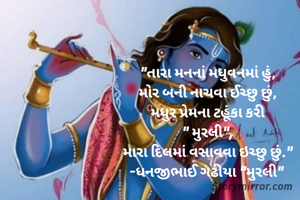 "તારા મનનાં મધુવનમાં હું,
મોર બની નાચવા ઈચ્છુ છું,
મધુર પ્રેમના ટહૂંકા કરી
" મુરલી",
મારા દિલમાં વસાવવા ઇચ્છુ છું."
-ધનજીભાઈ ગઢીયા "મુરલી" 