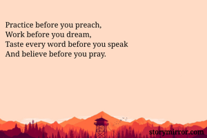 Practice before you preach, 
Work before you dream,
Taste every word before you speak
And believe before you pray.