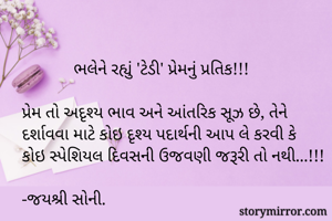             ભલેને રહ્યું 'ટેડી' પ્રેમનું પ્રતિક!!!

પ્રેમ તો અદૃશ્ય ભાવ અને આંતરિક સૂઝ છે, તેને દર્શાવવા માટે કોઇ દૃશ્ય પદાર્થની આપ લે કરવી કે કોઇ સ્પેશિયલ દિવસની ઉજવણી જરૂરી તો નથી...!!!

-જયશ્રી સોની.