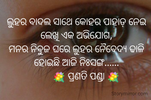 ଲୁହର ବାଦଲ ସାଥେ କୋହର ପାହାଡ଼ ନେଇ
ଲେଖି ଏକ ଅଭିଯୋଗ,
ମନର ନିବୁଜ ଘରେ ଲୁହର ନୈବେଦ୍ୟ ଢାଳି
ହୋଇଛି ଆଜି ନିଃସଙ୍ଗ......
        💐 ପ୍ରଣତି ପଣ୍ଡା 💐