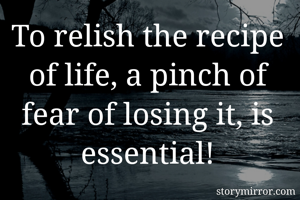 To relish the recipe of life, a pinch of fear of losing it, is essential!