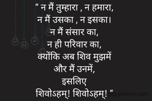​“ न मैं तुम्हारा , न हमारा,
न मैं उसका , न इसका।
​न मैं संसार का,
न ही परिवार का,
​क्योंकि अब शिव मुझमें
और मैं उनमें,
​इसलिए
शिवोऽहम्! शिवोऽहम्! ”