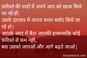 फ़रिश्ते की यादों में अपने आप को ख़ाक किये जा रहे हो,
उसके इंतज़ार में अपना समय बर्बाद किये जा रहे हो|
आपके अंदर में बैठा आपकी इच्छाशक्ति कोई फ़रिश्ते से कम नहीं,
बस उसको जगाओ और आगे बढ़ते जाओ|