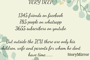 VERY DEEP

1345 friends on facebook
785 people on whatsapp
3655 subscribers on youtube

But outside the ICU there are only his children, wife and parents for whom he dont have time.......

Pls spend your time with your family.....
