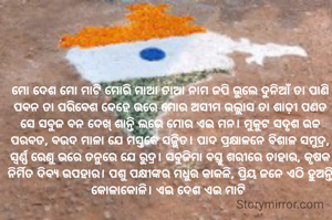 ମୋ ଦେଶ ମୋ ମାଟି ମୋରି ମାଆ ତାଆ ନାମ ଜପି ଭୁଲେ ଦୁନିଆଁ ତା ପାଣି ପବନ ତା ପରିବେଶ ଦେହେ ଭରେ ମୋର ଅସୀମ ଉଲ୍ଲାସ ତା ଶାଢ଼ୀ ପଣତ ସେ ସବୁଜ ବନ ଦେଖ୍ ଶାନ୍ତି ଲଭେ ମୋର ଏଇ ମନ। ମୁକୁଟ ସଦୃଶ ଉଚ୍ଚ ପରବତ, ବଉଦ ମାଳା ଯେ ମସ୍ତକେ ସଜ୍ଜିତ। ପାଦ ପ୍ରକ୍ଷାଳନେ ବିଶାଳ ସମୁଦ୍ର, ସ୍ବର୍ଣ୍ଣ ରେଣୁ ଭରେ ତନୁରେ ଯେ ରୁଦ୍ର। ସବୁଜିମା ବସ୍ତୁ ଶରୀରେ ତାହାର, କୃଷକ ନିର୍ମିତ ଦିବ୍ୟ ଉପହାର। ପଶୁ ପକ୍ଷୀଙ୍କର ମଧୁର କାକଳି, ପ୍ରିୟ ଜନେ ଏଠି ହୁଅନ୍ତି କୋଳାକୋଳି। ଏଇ ଦେଶ ଏଇ ମାଟି 