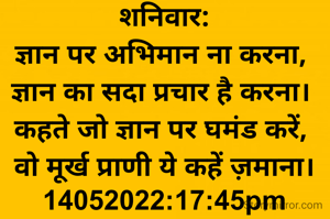 शनिवार:
ज्ञान पर अभिमान ना करना, 
ज्ञान का सदा प्रचार है करना। 
कहते जो ज्ञान पर घमंड करें, 
वो मूर्ख प्राणी ये कहें ज़माना।
14052022:17:45pm