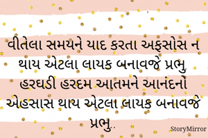વીતેલા સમયને યાદ કરતા અફસોસ ન થાય એટલા લાયક બનાવજે પ્રભુ,
હરઘડી હરદમ આતમને આનંદનો એહસાસ થાય એટલા લાયક બનાવજે પ્રભુ..
