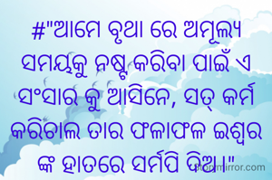 #"ଆମେ ବୃଥା ରେ ଅମୂଲ୍ୟ ସମୟକୁ ନଷ୍ଟ କରିବା ପାଇଁ ଏ ସଂସାର କୁ ଆସିନେ, ସତ୍ କର୍ମ କରିଚାଲ ତାର ଫଳାଫଳ ଇଶ୍ଵର ଙ୍କ ହାତରେ ସର୍ମପି ଦିଅ।"

 
