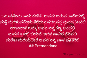 ಬರುವನೆಂದು ಕಾದು ಕುಳಿತೇ ಅವನು ಬರುವ ಹಾದಿಯಲ್ಲಿ
ಮತ್ತೆ ಮರಳುವನೆಂದು ತೆರೆದು ಕುಳಿತೇ ನನ್ನ ಮನದ ಕಿಟಕಿಲಿ 
ಕಾಣುವಾಸೆ ಒಮ್ಮೆ ಅವನ ನನ್ನ ಕಣ್ಣ ಅಂಚಲಿ 
ಮನವ ತುಂಬಿ ಬಿಡುವೆ ಅವನ ಸಾವಿರ ನೆನಪಲಿ 
ಮರೆತು ಮರೆಯಲಾರೆ ಅವನ ನನ್ನ ಬಾಳ ಪುಟದಲಿ 
## Premandana