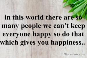 in this world there are so many people we can't keep everyone happy so do that which gives you happiness.. 
