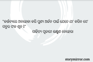 

"କର୍ତ୍ତବ୍ୟରେ ଅବହେଳା କରି ପୁଣ୍ୟ ଅର୍ଜନ ପାଇଁ ଯେତେ ଯା' କରିବ ସେ' ସବୁର ଫଳ ଶୂନ l"
                              ସାହିତ୍ୟ ପୂଜାରୀ ଲକ୍ଷ୍ମଣ ବେହେରା 