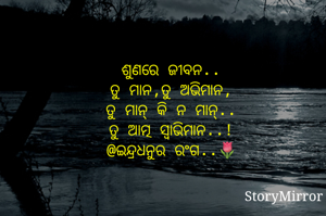 ଶୁଣରେ ଜୀବନ..
ତୁ ମାନ,ତୁ ଅଭିମାନ,
ତୁ ମାନ୍ କି ନ ମାନ୍..
ତୁ ଆତ୍ମ ସ୍ୱାଭିମାନ..!
@ଇନ୍ଦ୍ରଧନୁର ରଂଗ..🌷