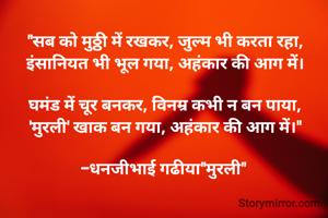 "सब को मुठ्ठी में रखकर, जुल्म भी करता रहा,
इंसानियत भी भूल गया, अहंकार की आग में।

घमंड में चूर बनकर, विनम्र कभी न बन पाया,
'मुरली' खाक बन गया, अहंकार की आग में।"

-धनजीभाई गढीया"मुरली" 