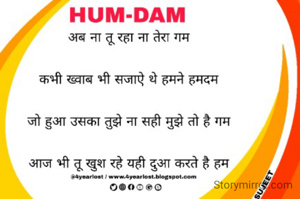 
अब ना तू रहा ना तेरा गम

कभी ख्वाब भी सजाऐ थे हमने हमदम

जो हुआ उसका तुझे ना सही मुझे तो है गम

आज भी तू खुश रहे यही दुआ करते है हम
