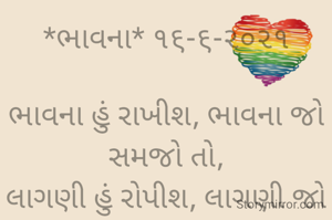 *ભાવના* ૧૬-૬-૨૦૨૧

ભાવના હું રાખીશ, ભાવના જો સમજો તો,
લાગણી હું રોપીશ, લાગણી જો લણો તો.
વ્યવહાર નિભાવીશ, જો વ્યવહારુ બનો તો,
સંબંધ હું નિભાવીશ, સંબંધોની ગરિમા સમજો  તો...
ભાવના ભટ્ટ અમદાવાદ....
➖〰️➖〰️➖〰️➖〰️➖