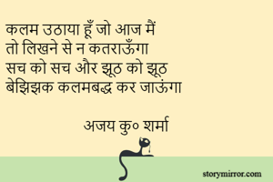 कलम उठाया हूँ जो आज मैं 
तो लिखने से न कतराऊँगा
सच को सच और झूठ को झूठ 
बेझिझक कलमबद्ध कर जाऊंगा

                     अजय कु० शर्मा