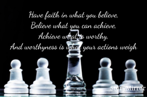 Have faith in what you believe,
Believe what you can achieve,
Achieve what is worthy,
And worthyness is what your actions weigh