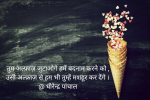 तुम अल्फ़ाज़ जुटाओगे हमें बदनाम करने को ,
उसी अल्फ़ाज़ से हम भी तुम्हें मशहूर कर देंगे ।
@ धीरेन्द्र पांचाल