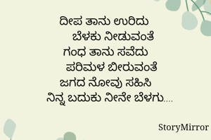 ದೀಪ ತಾನು ಉರಿದು 
     ಬೆಳಕು ನೀಡುವಂತೆ
ಗಂಧ ತಾನು ಸವೆದು
    ಪರಿಮಳ ಬೀರುವಂತೆ
ಜಗದ ನೋವು ಸಹಿಸಿ
   ನಿನ್ನ ಬದುಕು ನೀನೇ ಬೆಳಗು....

