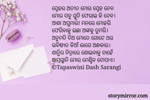 ସ୍ନେହର ଅତୀତ ମୋର ସ୍ନେହ ନେବ
ମୋର ସବୁ ସ୍ମୃତି ଫେରାଇ କି ଦେବ।
ଆଶା ଅସୁମାରୀ ମନରେ ମୋହରି
ଫେରିବାକୁ ଇଛା ଅଙ୍କକୁ ତୁମରି।
ଅନୁମତି ଦିଅ ମୋତେ ଗୋଟେ ଥର
ଭବିଷ୍ୟତ କିଆଁ ଲାଗେ ଅନ୍ଧକାର।
ଶାନ୍ତିର ନିଦ୍ରାରେ ଶୋଇବାକୁ ଚାହେଁ
ଆତ୍ମଗ୍ଳାନି ମୋର ମେଣ୍ଟିବ ଟୋପାଏ।
©Tapaswini Dash Sarangi

    