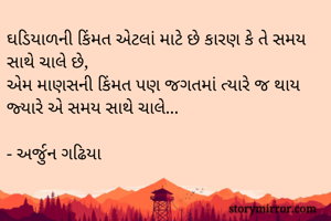 ઘડિયાળની કિંમત એટલાં માટે છે કારણ કે તે સમય સાથે ચાલે છે,
એમ માણસની કિંમત પણ જગતમાં ત્યારે જ થાય જ્યારે એ સમય સાથે ચાલે...

- અર્જુન ગઢિયા