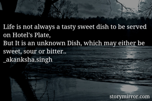 Life is not always a tasty sweet dish to be served on Hotel's Plate,
But It is an unknown Dish, which may either be sweet, sour or bitter..
_akanksha.singh