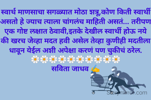 स्वार्थ माणसाचा सगळ्यात मोठा शत्रू,कोण किती स्वार्थी असतो हे ज्याच त्याला चांगलंच माहिती असतं... तरीपण एक गोष्ट लक्षात ठेवावी,इतके देखील स्वार्थी होऊ नये की खरच जेव्हा मदत हवी असेल तेव्हा कुणीही मदतीला धावून येईल अशी अपेक्षा करणं पण चुकीचं ठरेल.
🌼🌼🌼🌼🌼🌼🌼🌼🌼🌼
सविता जाधव ✍️