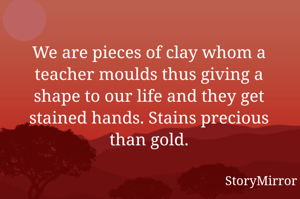 We are pieces of clay whom a teacher moulds thus giving a shape to our life and they get stained hands. Stains precious than gold.