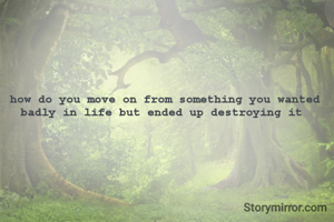 how do you move on from something you wanted badly in life but ended up destroying it 