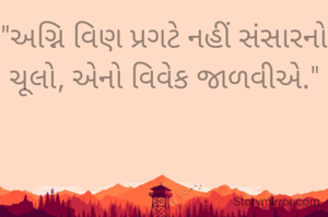 "અગ્નિ વિણ પ્રગટે નહીં સંસારનો ચૂલો, એનો વિવેક જાળવીએ."