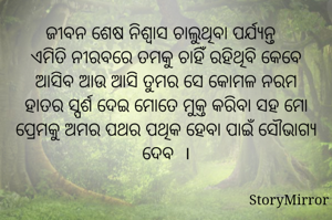 ଜୀବନ ଶେଷ ନିଶ୍ବାସ ଚାଲୁଥିବା ପର୍ଯ୍ୟନ୍ତ 
ଏମିତି ନୀରବରେ ତମକୁ ଚାହିଁ ରହିଥିବି କେବେ ଆସିବ ଆଉ ଆସି ତୁମର ସେ କୋମଳ ନରମ ହାତର ସ୍ପର୍ଶ ଦେଇ ମୋତେ ମୁକ୍ତ କରିବା ସହ ମୋ ପ୍ରେମକୁ ଅମର ପଥର ପଥିକ ହେବା ପାଇଁ ସୌଭାଗ୍ଯ ଦେବ  ।