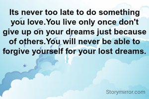 Its never too late to do something you love.You live only once don't give up on your dreams just because of others.You will never be able to forgive yourself for your lost dreams.