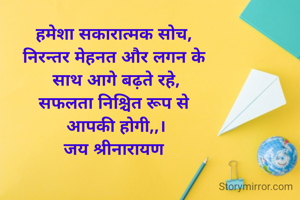 हमेशा सकारात्मक सोच, 
निरन्तर मेहनत और लगन के 
साथ आगे बढ़ते रहे,
सफलता निश्चित रूप से 
आपकी होगी,,।
जय श्रीनारायण 