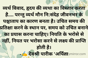 व्यर्थ विवाद, हृदय की व्यथा का विस्तार करता है.... परन्तु व्यर्थ मौन नि:संदेह जीवनभर के पश्चाताप का कारण बनता है। उचित समय की प्रतिक्षा करने के स्थान पर, समय को उचित बनाने का प्रयास करना चाहिए। नियति के भरोसे से नहीं, नियत पर भरोसा करने से लक्ष्य की प्राप्ति होती है।
-✍️ देवश्री पारीक 'अर्पिता