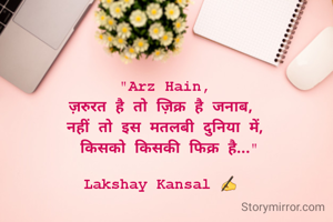 "Arz Hain,
ज़रुरत है तो ज़िक्र है जनाब, 
नहीं तो इस मतलबी दुनिया में,
 किसको किसकी फिक्र है..."

Lakshay Kansal ✍️ 
