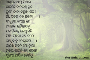 ସ୍ପନ୍ଦନ 

ଆଖିରେ ଆଖି ମିଶାଇ
ଛାତିରେ ହାତରଖି କୁହ
ତୁମେ ଜାହା କହୁଛ, ସତ !
ନାଁ, ସତର ଏକ ଛଳନା      ।
ବଂଧୁତ୍ବର ବଂଧନ ରେ
ଅସଜଡା ଇତିହାସକୁ
ସଜାଡିବାକୁ ଚେଷ୍ଟାକରି
ମିଛି -ମିଛିକା ବଂଧନରେ
ବାଂଧିବାକୁ ଚେଷ୍ଟାକରି     ।
ଜାଣିଛି ହବନି ମୋ ଦ୍ବାରା 
ମଳୟ ଲାଗିନି ମୋ ଦେହେ
ସୁଗଂଧ ଆସିବ କେଉଁଠୁ।
