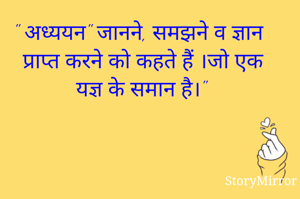 " अध्ययन" जानने, समझने व ज्ञान प्राप्त करने को कहते हैं ।जो एक यज्ञ के समान है।"