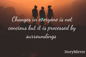 Changes in everyone is not concious but it is processed by surroundings 