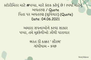 સ્ટોરીમિરર માટે #પપ્પા, મારે કંઇક કહેવું છે ! સ્પર્ધા માટેનું અવતરણ / Quote
પિતા પર અવતરણ (સુવિચાર) (Quote)
Date: 04.06.2021

અમારા સપનાઓને કરવા સાકાર
પપ્પા, તમે મુશ્કેલીઓ ઝીલી પારાવાર

ભરત ડી ઠક્કર ‘ સૌરભ’
ગાંધીધામ – કચ્છ
