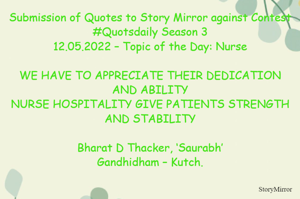 Submission of Quotes to Story Mirror against Contest #Quotsdaily Season 3
12.05.2022 – Topic of the Day: Nurse

WE HAVE TO APPRECIATE THEIR DEDICATION AND ABILITY
NURSE HOSPITALITY GIVE PATIENTS STRENGTH AND STABILITY

Bharat D Thacker, ‘Saurabh’
Gandhidham – Kutch.