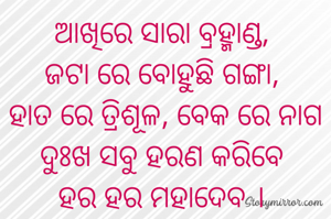 ଆଖିରେ ସାରା ବ୍ରହ୍ମାଣ୍ଡ, 
ଜଟା ରେ ବୋହୁଛି ଗଙ୍ଗା, 
ହାତ ରେ ତ୍ରିଶୂଳ, ବେକ ରେ ନାଗ
ଦୁଃଖ ସବୁ ହରଣ କରିବେ 
ହର ହର ମହାଦେବ । 