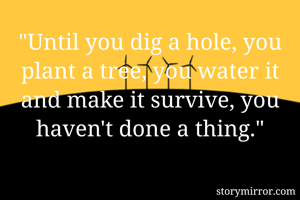 "Until you dig a hole, you plant a tree, you water it and make it survive, you haven't done a thing."