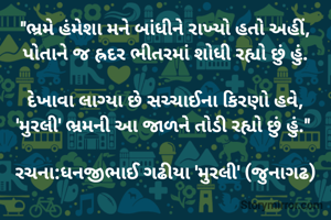 "ભ્રમે હંમેશા મને બાંધીને રાખ્યો હતો અહીં,
પોતાને જ હ્રદર ભીતરમાં શોધી રહ્યો છું હું.

દેખાવા લાગ્યા છે ​સચ્ચાઈના કિરણો હવે,
'મુરલી' ભ્રમની આ જાળને તોડી રહ્યો છું હું." 

રચના:ધનજીભાઈ ગઢીયા 'મુરલી' (જુનાગઢ)